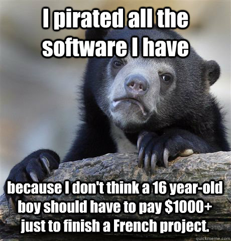 I pirated all the software I have because I don't think a 16 year-old boy should have to pay $1000+ just to finish a French project.  Confession Bear