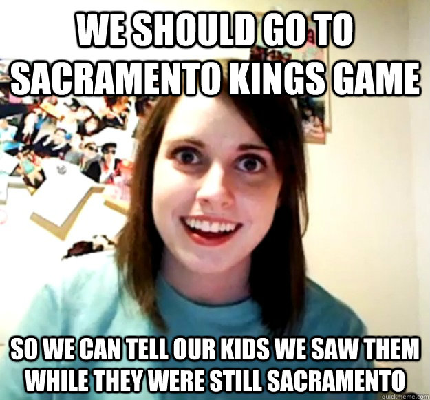 WE should go to Sacramento Kings game so we can tell our kids we saw them while they were still sacramento - WE should go to Sacramento Kings game so we can tell our kids we saw them while they were still sacramento  Overly Attached Girlfriend