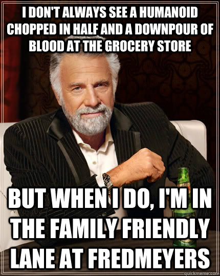 I don't always see a humanoid chopped in half and a downpour of blood at the grocery store but when I do, I'm in the family friendly lane at FredMeyers  The Most Interesting Man In The World