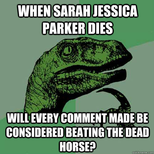 When Sarah jessica parker dies will every comment made be considered beating the dead horse?  Philosoraptor