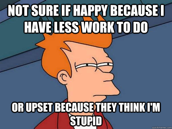 Not sure if happy because I have less work to do Or upset because they think i'm stupid  Futurama Fry