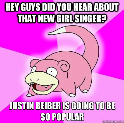 Hey guys did you hear about that new girl singer? Justin Beiber is going to be so popular  Slowpoke