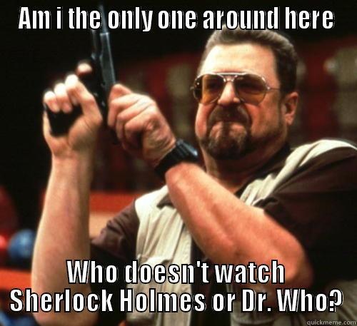 AM I THE ONLY ONE AROUND HERE WHO DOESN'T WATCH SHERLOCK HOLMES OR DR. WHO? Am I The Only One Around Here