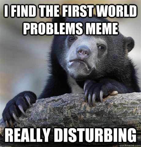 I find the first world problems meme really disturbing  Confession Bear