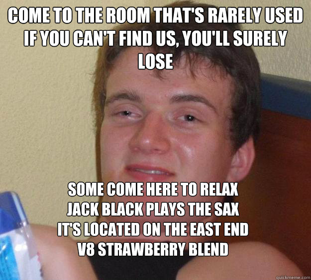 Come to the room that's rarely used
If you can't find us, you'll surely lose
 Some come here to relax
Jack Black plays the sax
It's located on the east end
V8 strawberry blend  10 Guy