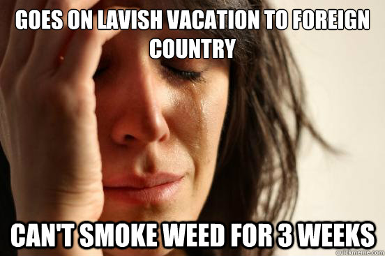 Goes on lavish vacation to foreign country Can't smoke weed for 3 weeks - Goes on lavish vacation to foreign country Can't smoke weed for 3 weeks  First World Problems