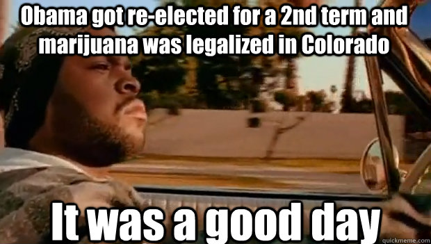 Obama got re-elected for a 2nd term and marijuana was legalized in Colorado It was a good day  It was a good day