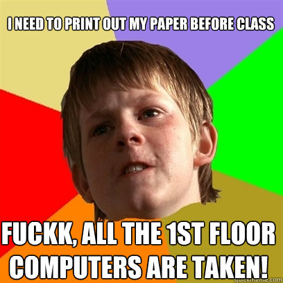 i need to print out my paper before class fuckk, all the 1st floor computers are taken!  Angry School Boy