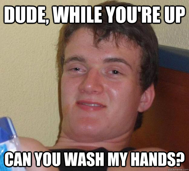 Dude, while you're up Can you wash my hands?  10 Guy