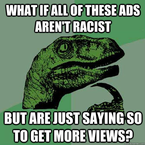 What if all of these ads aren't racist but are just saying so to get more views?  Philosoraptor