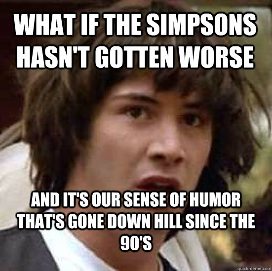 what if the simpsons hasn't gotten worse and it's our sense of humor that's gone down hill since the 90's  conspiracy keanu