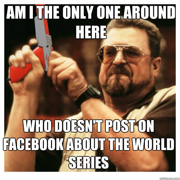 am i the only one around here who doesn't post on facebook about the world series - am i the only one around here who doesn't post on facebook about the world series  John Goodman