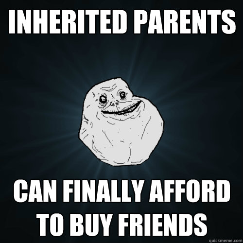 inherited parents Can finally afford to buy friends - inherited parents Can finally afford to buy friends  Forever Alone