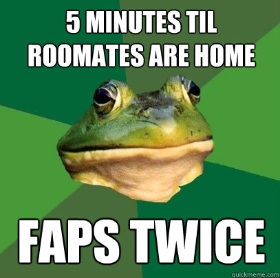 5 minutes til roomates are home faps twice - 5 minutes til roomates are home faps twice  Foul Bachelor Frog