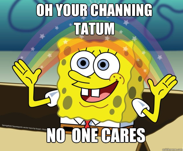 oh your channing tatum no  one cares  Nobody Cares