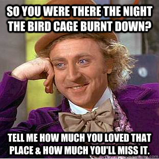 So you were there the night The Bird Cage burnt down? Tell me how much you loved that place & how much you'll miss it.  Condescending Wonka