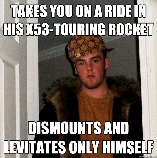 Takes you on a ride in his x53-touring rocket Dismounts and levitates only himself - Takes you on a ride in his x53-touring rocket Dismounts and levitates only himself  Scumbag Steve