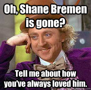 Oh, Shane Bremen is gone? Tell me about how you've always loved him.  Condescending Wonka