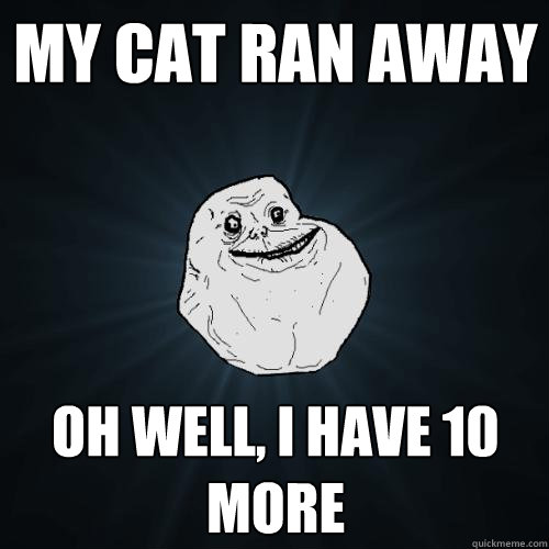 My cat ran away oh well, I have 10 more  Forever Alone