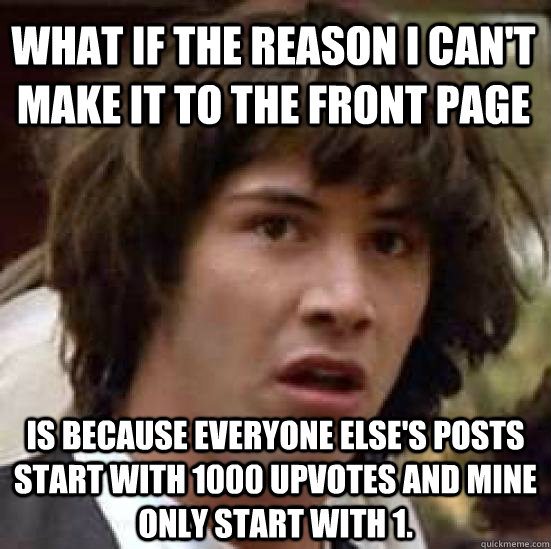 what if the reason i can't make it to the front page is because everyone else's posts start with 1000 upvotes and mine only start with 1. - what if the reason i can't make it to the front page is because everyone else's posts start with 1000 upvotes and mine only start with 1.  conspiracy keanu