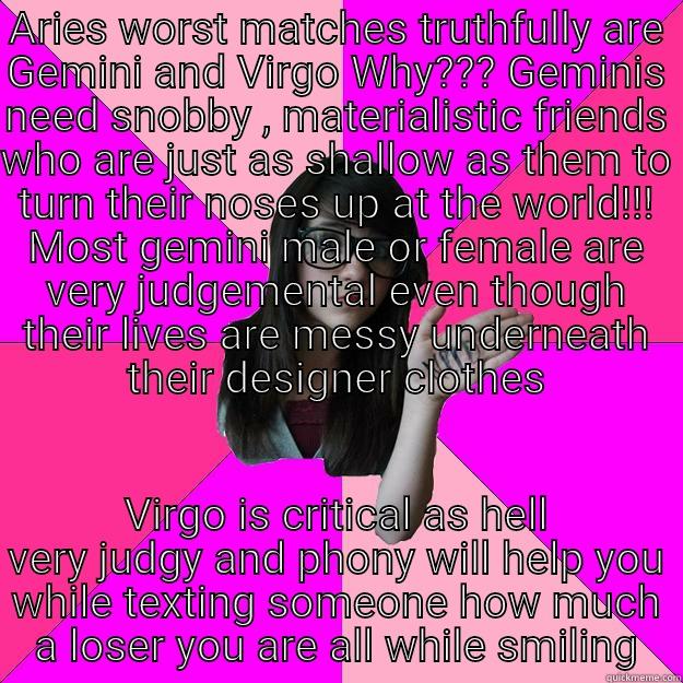 ARIES WORST MATCHES TRUTHFULLY ARE GEMINI AND VIRGO WHY??? GEMINIS NEED SNOBBY , MATERIALISTIC FRIENDS WHO ARE JUST AS SHALLOW AS THEM TO TURN THEIR NOSES UP AT THE WORLD!!! MOST GEMINI MALE OR FEMALE ARE VERY JUDGEMENTAL EVEN THOUGH THEIR LIVES ARE MESSY VIRGO IS CRITICAL AS HELL VERY JUDGY AND PHONY WILL HELP YOU WHILE TEXTING SOMEONE HOW MUCH A LOSER YOU ARE ALL WHILE SMILING Idiot Nerd Girl