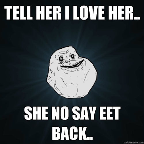 Tell her i love her.. She no say eet back..  Forever Alone