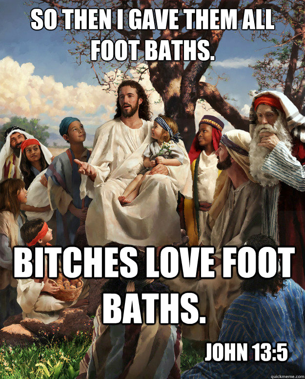 so then i gave them all foot baths. Bitches love foot baths. John 13:5 - so then i gave them all foot baths. Bitches love foot baths. John 13:5  Story Time Jesus