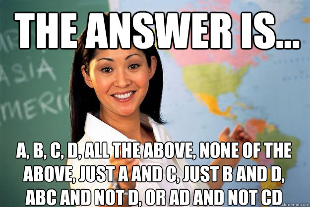 The answer is... A, B, C, D, All the above, None of the above, Just A and C, Just B and D, ABC and not D, or AD and Not cd - The answer is... A, B, C, D, All the above, None of the above, Just A and C, Just B and D, ABC and not D, or AD and Not cd  Unhelpful High School Teacher