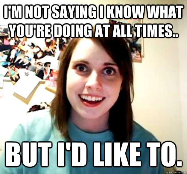 I'm not saying I know what you're doing at all times.. But i'd like to. - I'm not saying I know what you're doing at all times.. But i'd like to.  Overly Attached Girlfriend