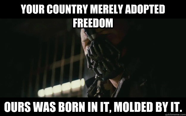 Your country merely adopted freedom Ours was born in it, molded by it.  Badass Bane