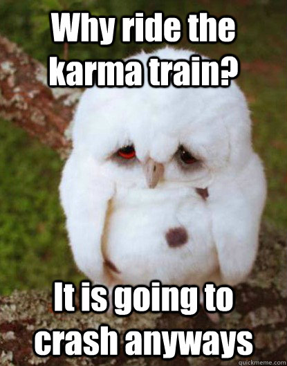 Why ride the karma train? It is going to crash anyways  Depressed Baby Owl