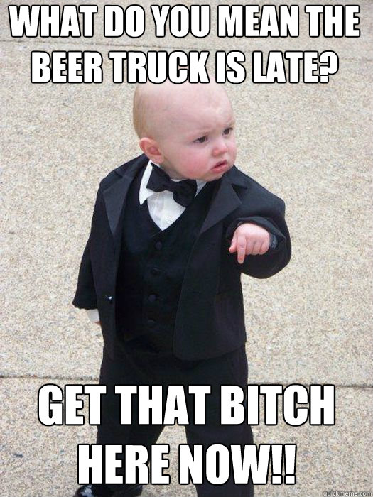 what do you mean the beer truck is late? get that bitch here now!!   Baby Godfather