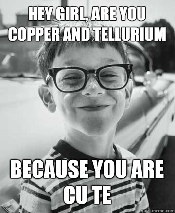 Hey girl, are you copper and tellurium  Because you are cu te  