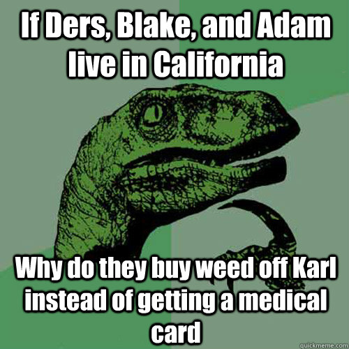 If Ders, Blake, and Adam live in California Why do they buy weed off Karl instead of getting a medical card  Philosoraptor