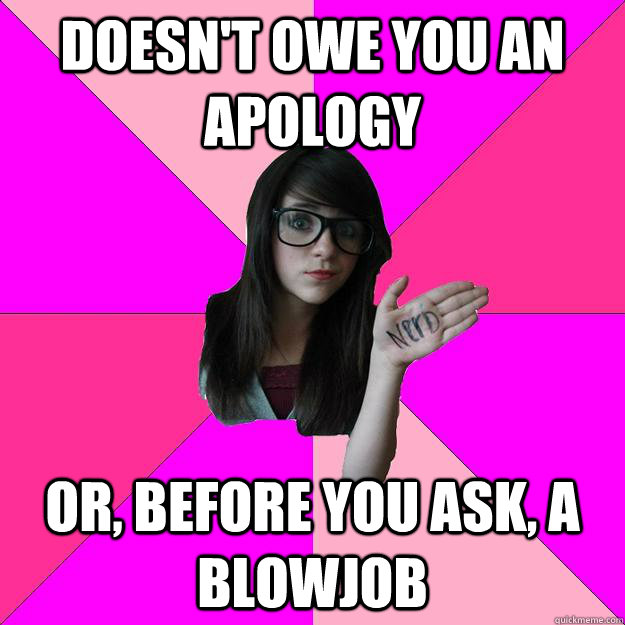 Doesn't owe you an apology or, before you ask, a blowjob  Idiot Nerd Girl