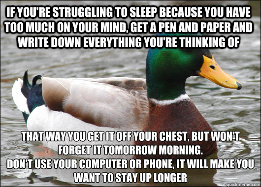 If you're struggling to sleep because you have too much on your mind, Get a pen and paper and write down everything you're thinking of That way you get it off your chest, but won't forget it tomorrow morning.
Don't use your computer or phone, it will make - If you're struggling to sleep because you have too much on your mind, Get a pen and paper and write down everything you're thinking of That way you get it off your chest, but won't forget it tomorrow morning.
Don't use your computer or phone, it will make  Actual Advice Mallard