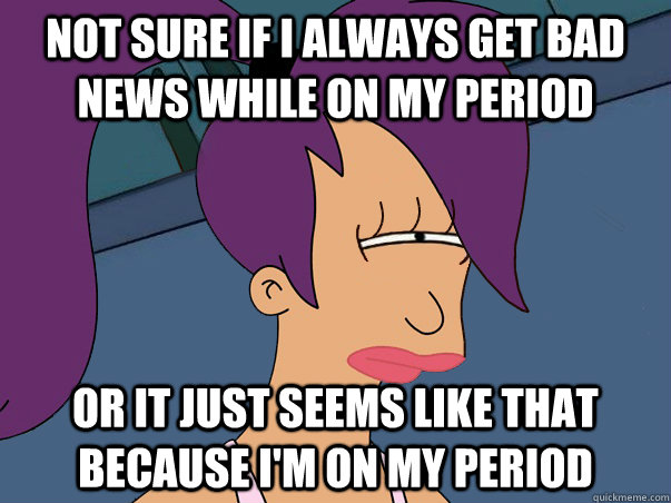 Not sure if I always get bad news while on my period or It just seems like that because I'm on my period  Leela Futurama