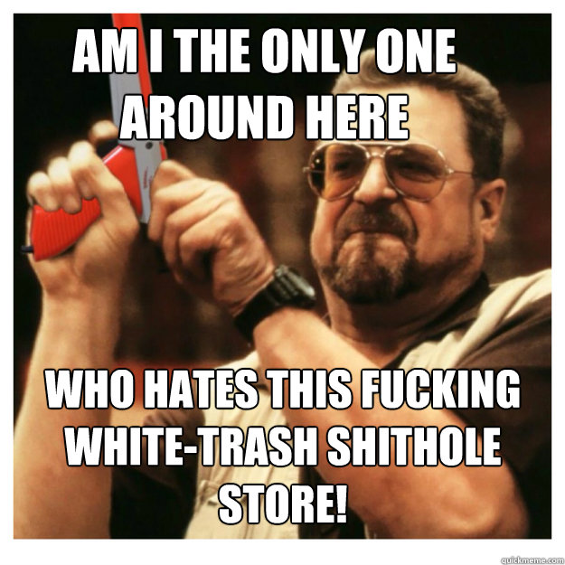 Am i the only one around here who hates this fucking white-trash shithole store!   John Goodman