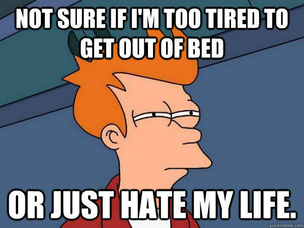 Not sure if I'm too tired to get out of bed Or just hate my life.  