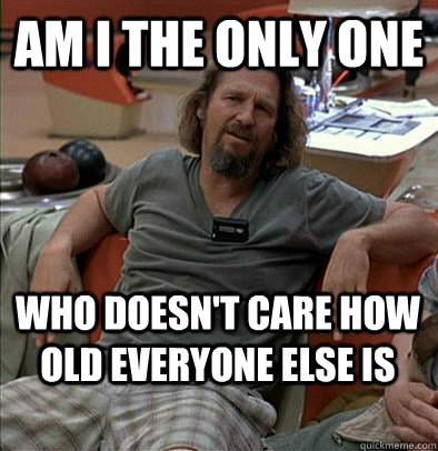 Am I the only one who doesn't care how old everyone else is - Am I the only one who doesn't care how old everyone else is  The Dude