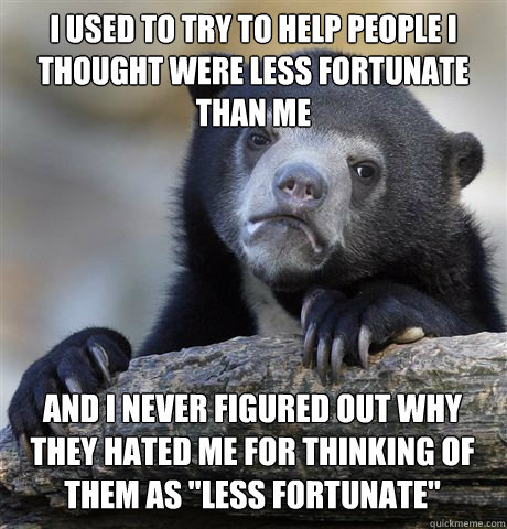 I used to try to help people I thought were less fortunate than me and I never figured out why they hated me for thinking of them as 