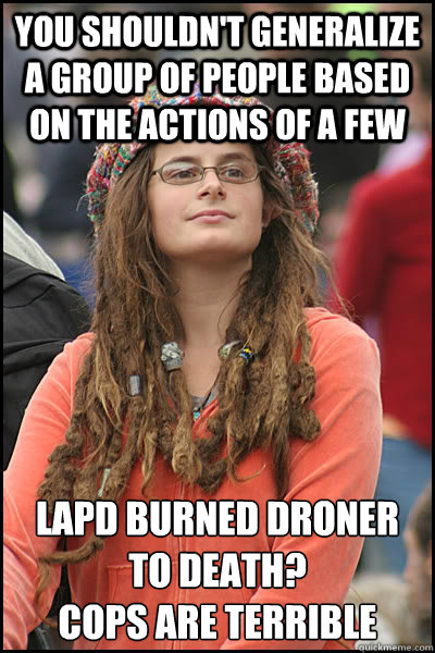 you shouldn't generalize a group of people based on the actions of a few lapd burned droner to death? 
cops are terrible  College Liberal