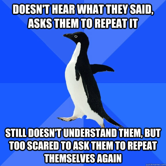 doesn't hear what they said, asks them to repeat it still doesn't understand them, but too scared to ask them to repeat themselves again - doesn't hear what they said, asks them to repeat it still doesn't understand them, but too scared to ask them to repeat themselves again  Socially Awkward Penguin