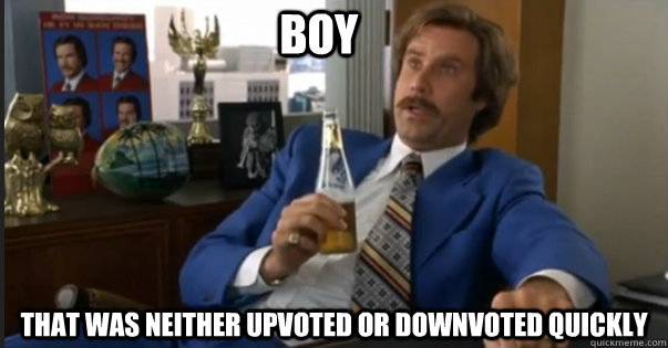 that was neither upvoted or downvoted quickly boy - that was neither upvoted or downvoted quickly boy  Ron Burgandy escalated quickly