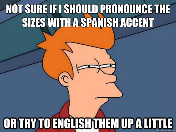 Not sure if I should pronounce the sizes with a spanish accent or try to english them up a little - Not sure if I should pronounce the sizes with a spanish accent or try to english them up a little  Futurama Fry