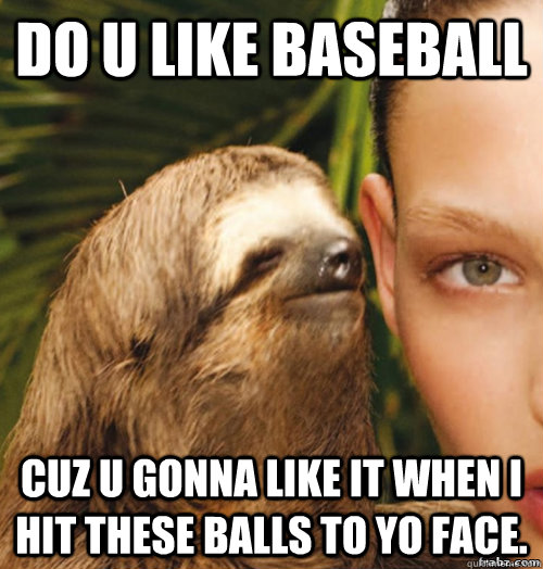 DO U LIKE BASEBALL CUZ U GONNA LIKE IT WHEN I HIT THESE BALLS TO YO FACE.  rape sloth