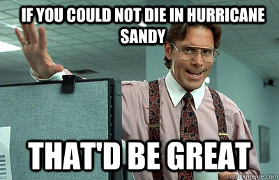 If you could not die in hurricane sandy that'd be great  Office Space