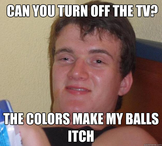  Can you turn off the tv? the colors make my balls itch  10 Guy