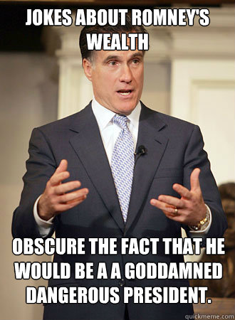 Jokes about Romney's wealth  Obscure the fact that he would be a a goddamned dangerous president.  Relatable Romney