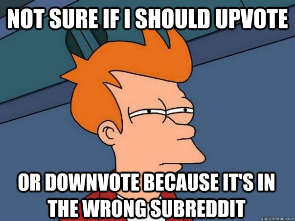 Not sure if I should upvote or downvote because it's in the wrong subreddit  